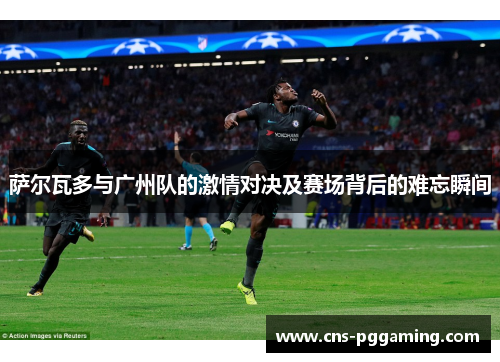 萨尔瓦多与广州队的激情对决及赛场背后的难忘瞬间