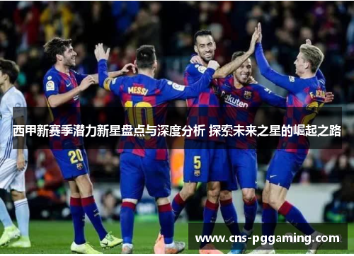 西甲新赛季潜力新星盘点与深度分析 探索未来之星的崛起之路 西甲新赛季潜力新星盘点与深度分析 探索未来之星的崛起之路