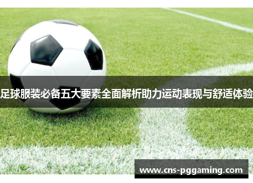 足球服装必备五大要素全面解析助力运动表现与舒适体验