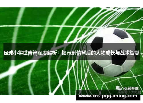 足球小将世青篇深度解析：揭示剧情背后的人物成长与战术智慧