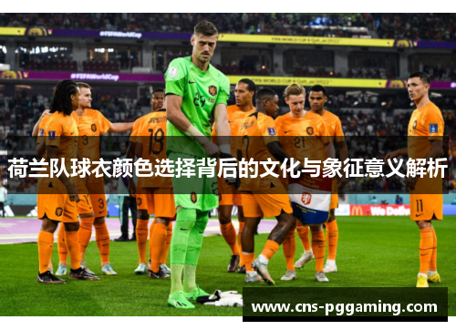 荷兰队球衣颜色选择背后的文化与象征意义解析