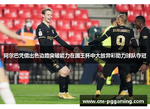 阿尔巴凭借出色边路突破能力在国王杯中大放异彩助力球队夺冠