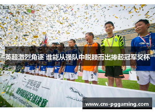 英超激烈角逐 谁能从强队中脱颖而出捧起冠军奖杯 英超激烈角逐 谁能从强队中脱颖而出捧起冠军奖杯
