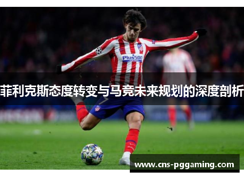 菲利克斯态度转变与马竞未来规划的深度剖析 菲利克斯态度转变与马竞未来规划的深度剖析