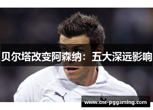 贝尔塔改变阿森纳:五大深远影响 贝尔塔改变阿森纳:五大深远影响