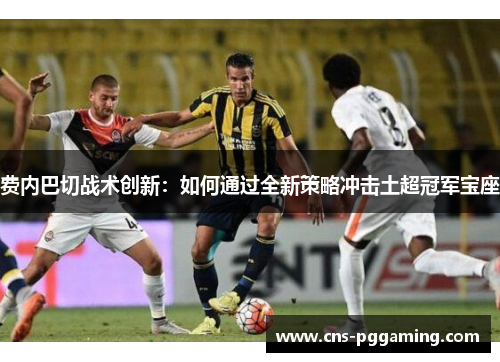 费内巴切战术创新:如何通过全新策略冲击土超冠军宝座 费内巴切战术创新:如何通过全新策略冲击土超冠军宝座