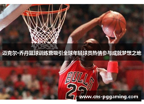 迈克尔·乔丹篮球训练营吸引全球年轻球员热情参与成就梦想之地 迈克尔·乔丹篮球训练营吸引全球年轻球员热情参与成就梦想之地
