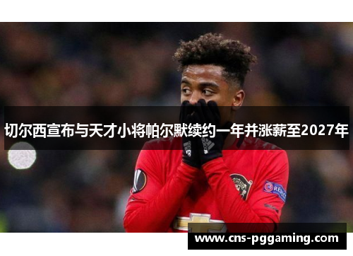 切尔西宣布与天才小将帕尔默续约一年并涨薪至2027年