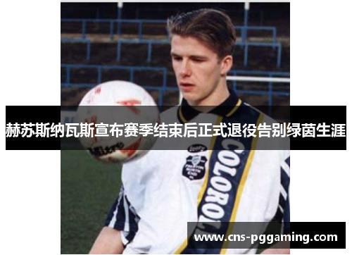 赫苏斯纳瓦斯宣布赛季结束后正式退役告别绿茵生涯 赫苏斯纳瓦斯宣布赛季结束后正式退役告别绿茵生涯