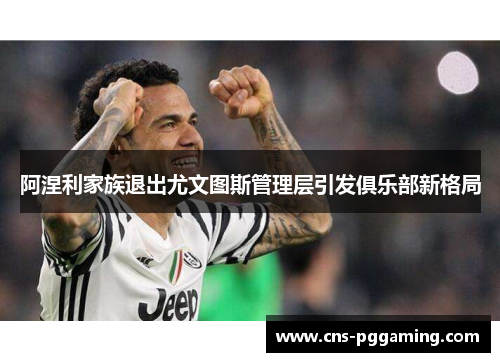 阿涅利家族退出尤文图斯管理层引发俱乐部新格局 阿涅利家族退出尤文图斯管理层引发俱乐部新格局