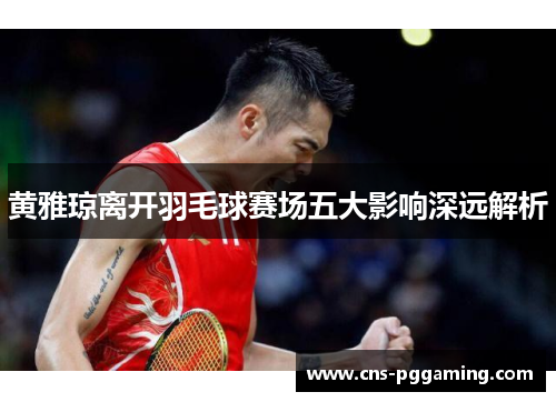黄雅琼离开羽毛球赛场五大影响深远解析